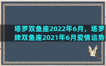 塔罗双鱼座2022年6月，塔罗牌双鱼座2021年6月爱情运势