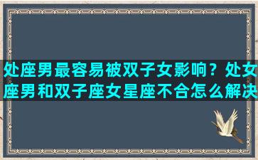 处座男最容易被双子女影响？处女座男和双子座女星座不合怎么解决