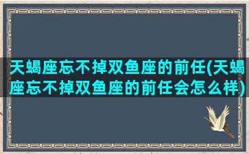 天蝎座忘不掉双鱼座的前任(天蝎座忘不掉双鱼座的前任会怎么样)