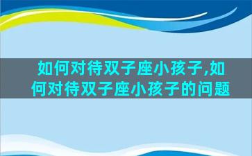 如何对待双子座小孩子,如何对待双子座小孩子的问题