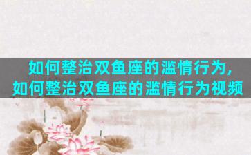 如何整治双鱼座的滥情行为,如何整治双鱼座的滥情行为视频