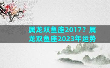 属龙双鱼座2017？属龙双鱼座2023年运势