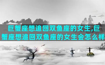 巨蟹座想追回双鱼座的女生,巨蟹座想追回双鱼座的女生会怎么样
