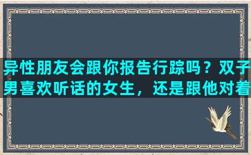 异性朋友会跟你报告行踪吗？双子男喜欢听话的女生，还是跟他对着干的女生