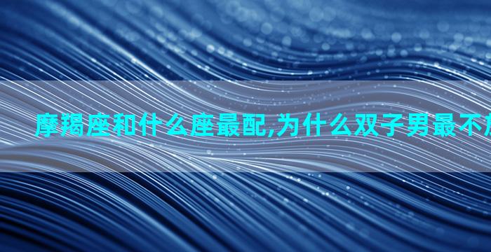 摩羯座和什么座最配,为什么双子男最不放心天蝎女