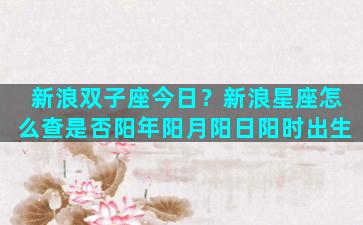 新浪双子座今日？新浪星座怎么查是否阳年阳月阳日阳时出生