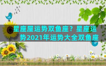 星座屋运势双鱼座？星座运势2021年运势大全双鱼座