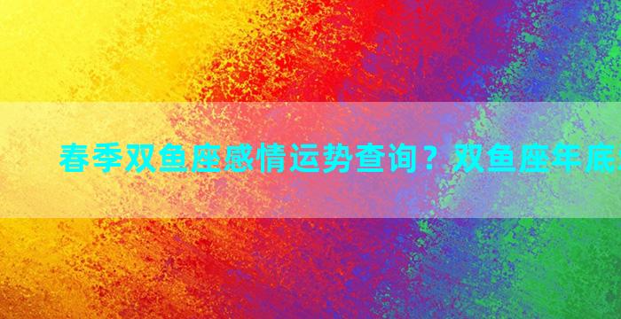 春季双鱼座感情运势查询？双鱼座年底爱情运势