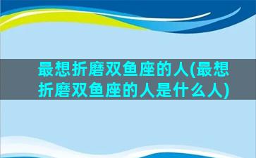 最想折磨双鱼座的人(最想折磨双鱼座的人是什么人)