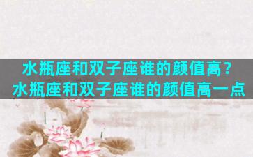 水瓶座和双子座谁的颜值高？水瓶座和双子座谁的颜值高一点