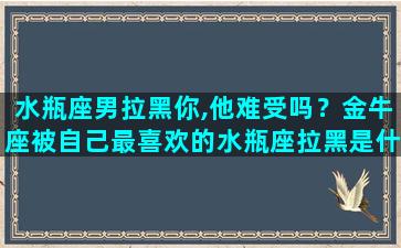 水瓶座男拉黑你,他难受吗？金牛座被自己最喜欢的水瓶座拉黑是什么