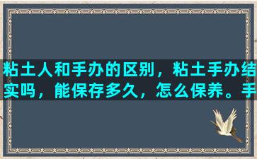 粘土人和手办的区别，粘土手办结实吗，能保存多久，怎么保养。手办选哪种好