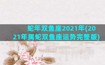 蛇年双鱼座2021年(2021年属蛇双鱼座运势完整版)