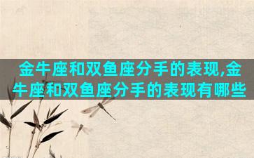 金牛座和双鱼座分手的表现,金牛座和双鱼座分手的表现有哪些